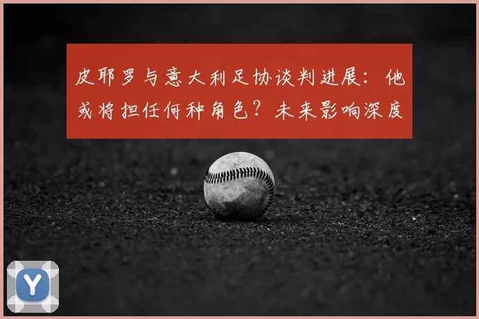 皮耶罗与意大利足协谈判进展：他或将担任何种角色？未来影响深度分析