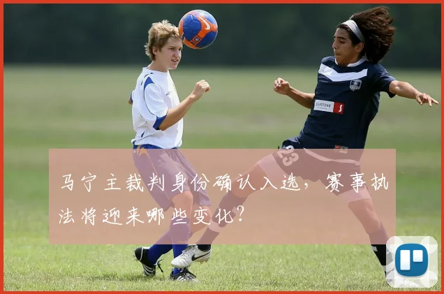 马宁主裁判身份确认入选,赛事执法将迎来哪些变化?