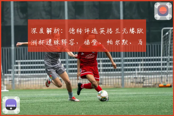 深度解析：德转评选英格兰无缘欧洲杯遗珠阵容，福登、帕尔默、马奎尔为何落选？最新名单预测