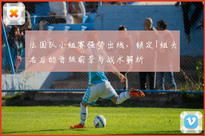 法国队小组赛强势出线,锁定I组头名后的晋级前景与战术解析
