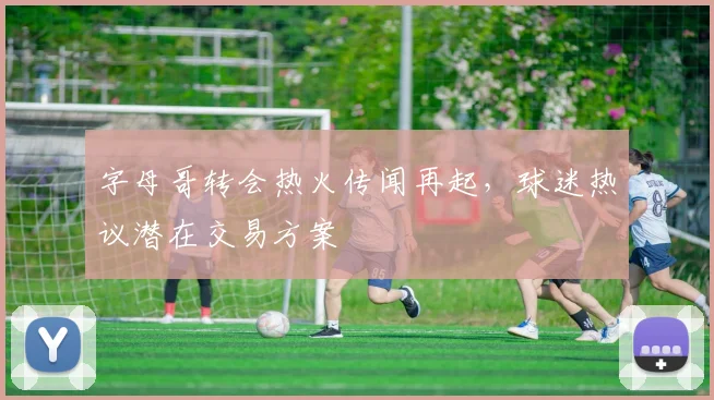 字母哥转会热火传闻再起，球迷热议潜在交易方案