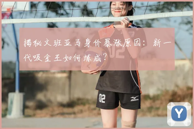 揭秘文班亚马身价暴涨原因：新一代吸金王如何炼成？