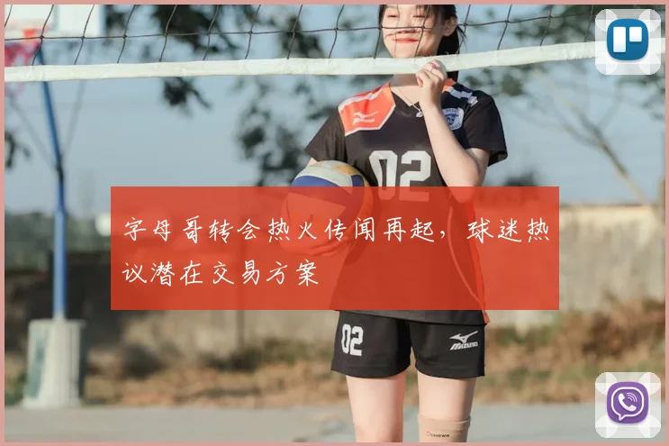 字母哥转会热火传闻再起，球迷热议潜在交易方案