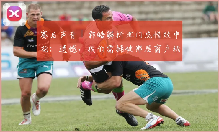 赛后声音|郭皓解析津门虎惜败申花:遗憾,我们需捅破那层窗户纸