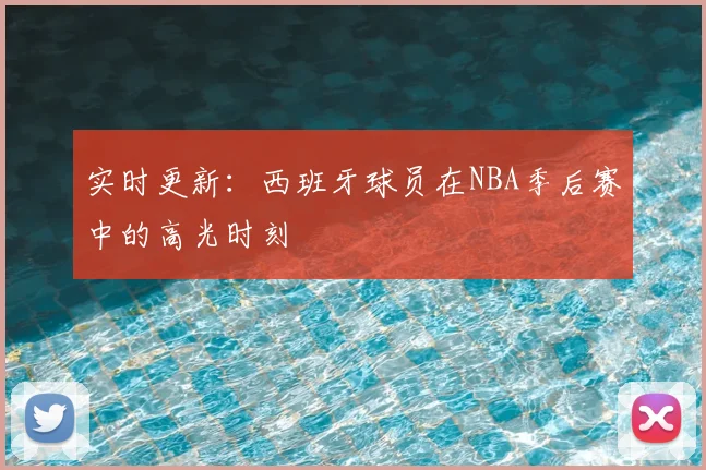 实时更新:西班牙球员在NBA季后赛中的高光时刻