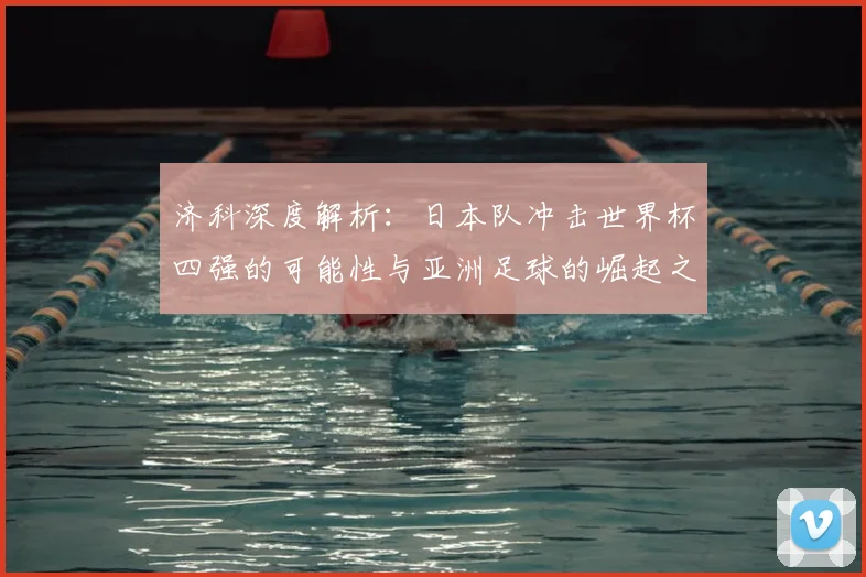 济科深度解析:日本队冲击世界杯四强的可能性与亚洲足球的崛起之路